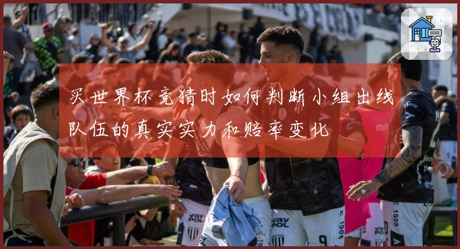 买世界杯竞猜时如何判断小组出线队伍的真实实力和赔率变化